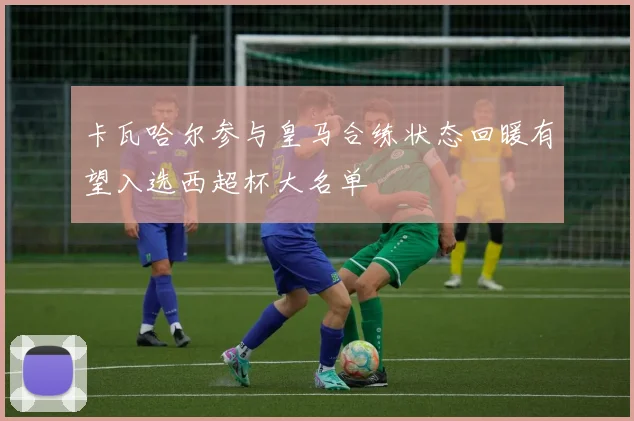 卡瓦哈尔参与皇马合练状态回暖有望入选西超杯大名单
