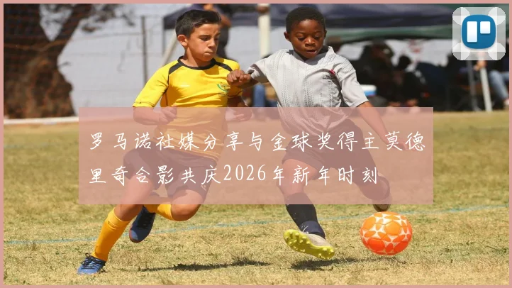 罗马诺社媒分享与金球奖得主莫德里奇合影共庆2026年新年时刻