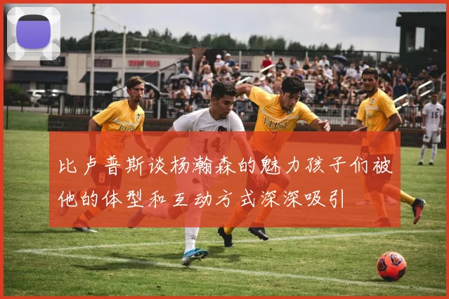 比卢普斯谈杨瀚森的魅力孩子们被他的体型和互动方式深深吸引