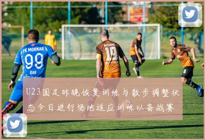 U23国足昨晚恢复训练与散步调整状态今日进行场地适应训练以备战赛事