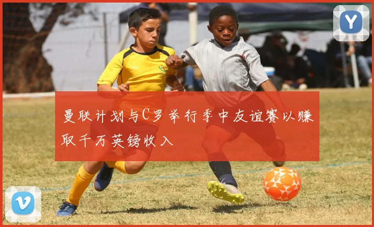 曼联计划与C罗举行季中友谊赛以赚取千万英镑收入