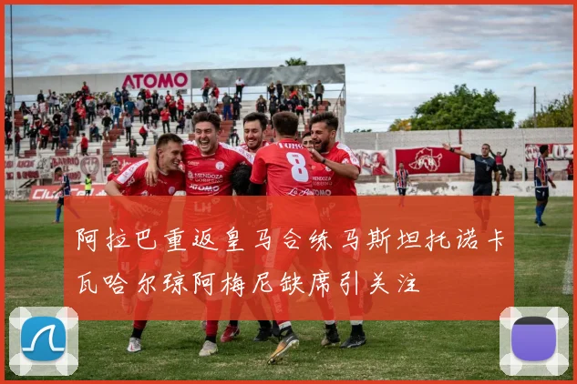 阿拉巴重返皇马合练马斯坦托诺卡瓦哈尔琼阿梅尼缺席引关注