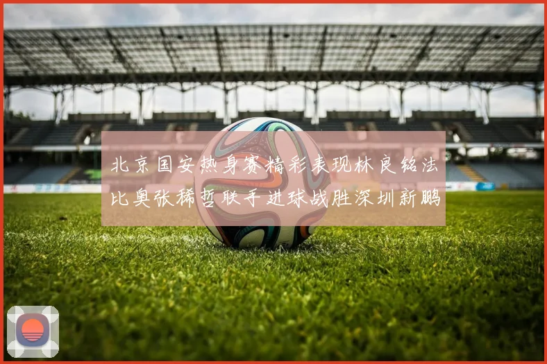 北京国安热身赛精彩表现林良铭法比奥张稀哲联手进球战胜深圳新鹏城