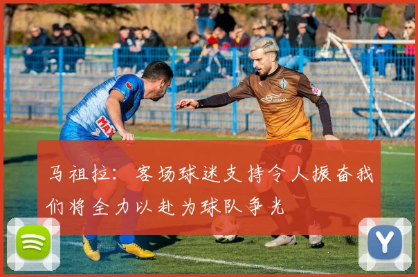马祖拉：客场球迷支持令人振奋我们将全力以赴为球队争光