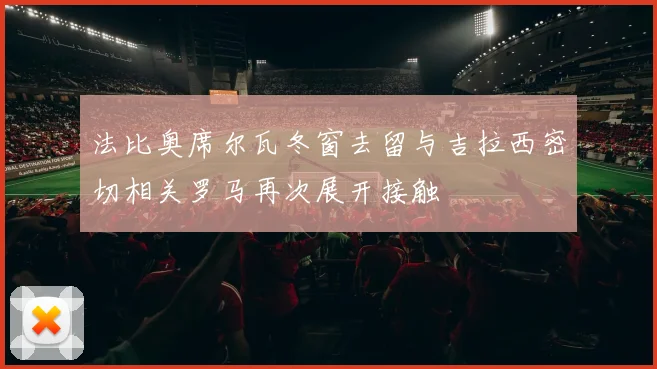 法比奥席尔瓦冬窗去留与吉拉西密切相关罗马再次展开接触