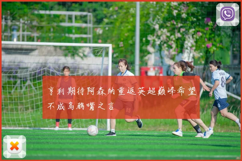 亨利期待阿森纳重返英超巅峰希望不成乌鸦嘴之言