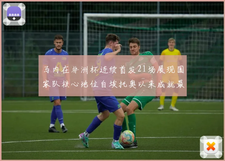 马内在非洲杯连续首发21场展现国家队核心地位自埃托奥以来成就最高