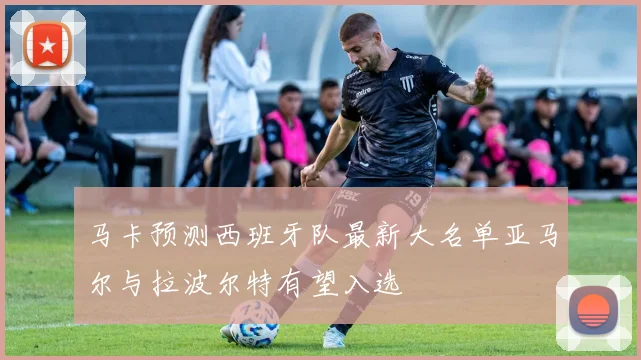 马卡预测西班牙队最新大名单亚马尔与拉波尔特有望入选