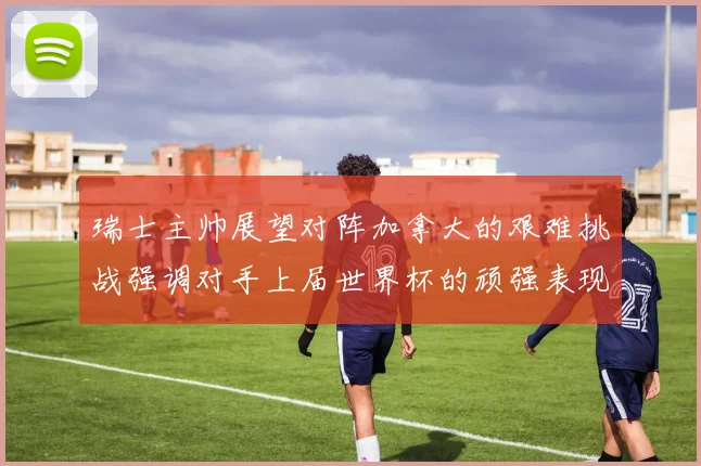 瑞士主帅展望对阵加拿大的艰难挑战强调对手上届世界杯的顽强表现