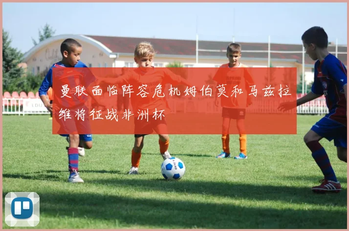 曼联面临阵容危机姆伯莫和马兹拉维将征战非洲杯