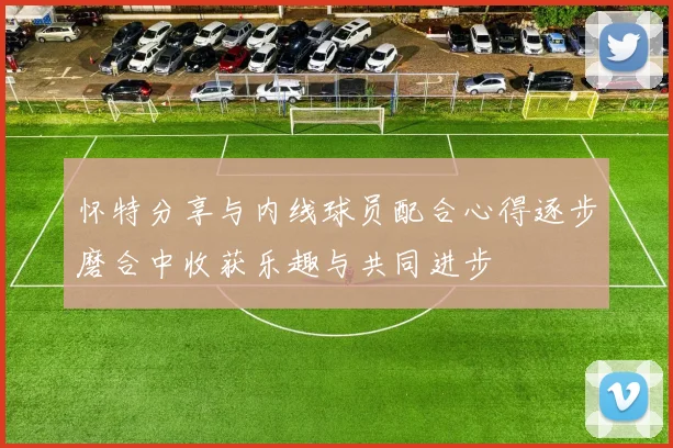 怀特分享与内线球员配合心得逐步磨合中收获乐趣与共同进步
