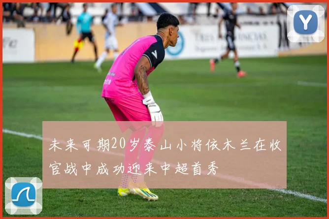 未来可期20岁泰山小将依木兰在收官战中成功迎来中超首秀